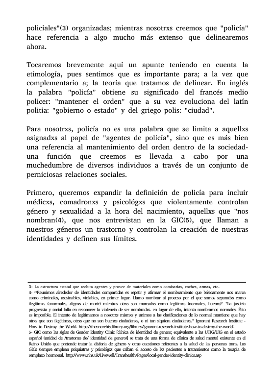 policiales"(3) organizadas; mientras nosotrxs creemos que "policia” hace referencia a algo mucho més extenso que delinearemos ahora. Tocaremos brevemente aqui un apunte teniendo en cuenta la etimologia, pues sentimos que es importante para; a la vez que complementario a; la teoria que tratamos de delinear. En inglés la palabra "policia” obtiene su significado del francés medio policer: "mantener el orden” que a su vez evoluciona del latin politia: "gobiemo o estado” y del griego polis: "ciudad". Para nosotrxs, policia no es una palabra que se limita a aquellxs asignadxs al papel de "agentes de policia”, sino que es mds bien una referencia al mantenimiento del orden dentro de la sociedad- una funcién que creemos es llevada a cabo por una muchedumbre de diversos individuos a través de un conjunto de perniciosas relaciones sociales. Primero, queremos expandir la definicién de policia para incluir médicxs, comadronxs y psicolégxs que violentamente controlan género y sexualidad a la hora del nacimiento, aquellxs que "nos nombran(4), que nos entrevistan en la GIC(s), que llaman a nuestros géneros un trastorno y controlan la creacién de nuestras identidades y definen sus limites. . R st de s e s eyl et e ke 05 o e, s, vibbls, e e b Lo e 3 e 6 e s s o bt s, s de ek s oS 0 s e gl o, D 1 ks prprsin ol Gl en s Ia v d e o, b de e, s s 0 oo i o & D T TS i o 1 ol s g . o e o s, i e 500 b coddes, o ) an sk s e Rsozch e Hon o et e Workl.hips Aty s st o0 sty v, 5" G como sk o Gnder Kby Gl i dmid o e bl ks UTIGAG oo sl cqmtl i e o o/ ki do ) o o e o o i d sl eral g cn Rl Ui que et o o i s 6 st s a b b do s o . L GG hpee e ek ki cue il o s de b ks o bmios o b il 2 e osmon, B ALl Tl P ke oy ok